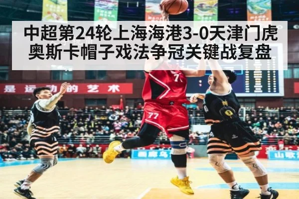 中超第24轮上海海港3-0天津门虎奥斯卡帽子戏法争冠关键战复盘