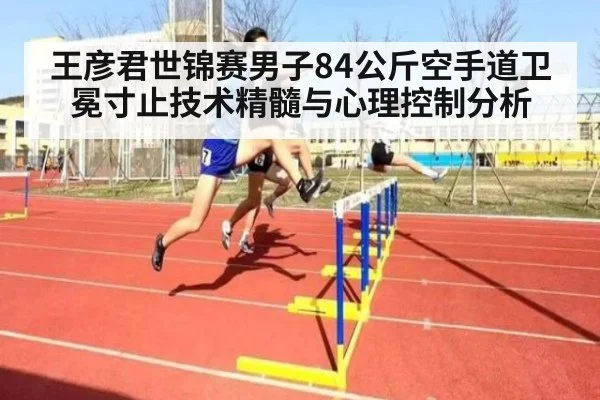 王彦君世锦赛男子84公斤空手道卫冕寸止技术精髓与心理控制分析